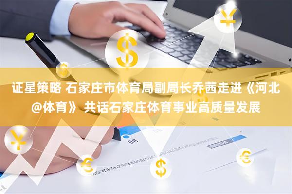 证星策略 石家庄市体育局副局长乔茜走进《河北@体育》 共话石家庄体育事业高质量发展