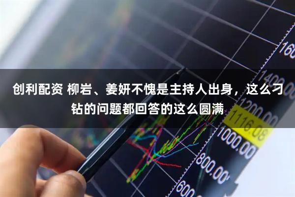 创利配资 柳岩、姜妍不愧是主持人出身，这么刁钻的问题都回答的这么圆满