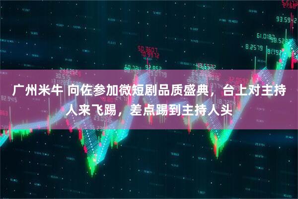 广州米牛 向佐参加微短剧品质盛典，台上对主持人来飞踢，差点踢到主持人头