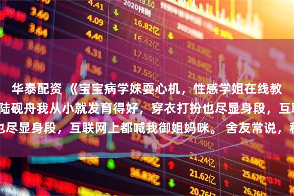 华泰配资 《宝宝病学妹耍心机，性感学姐在线教做人》苏念念韩琛姜妙陆砚舟我从小就发育得好，穿衣打扮也尽显身段，互联网上都喊我御姐妈咪。 舍友常说，和我走一块