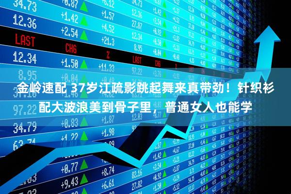 金岭速配 37岁江疏影跳起舞来真带劲！针织衫配大波浪美到骨子里，普通女人也能学