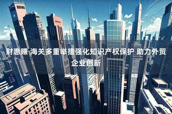 财惠赚 海关多重举措强化知识产权保护 助力外贸企业创新