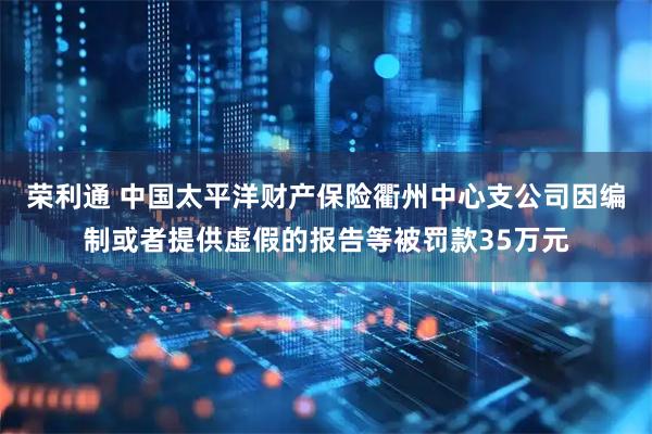 荣利通 中国太平洋财产保险衢州中心支公司因编制或者提供虚假的报告等被罚款35万元