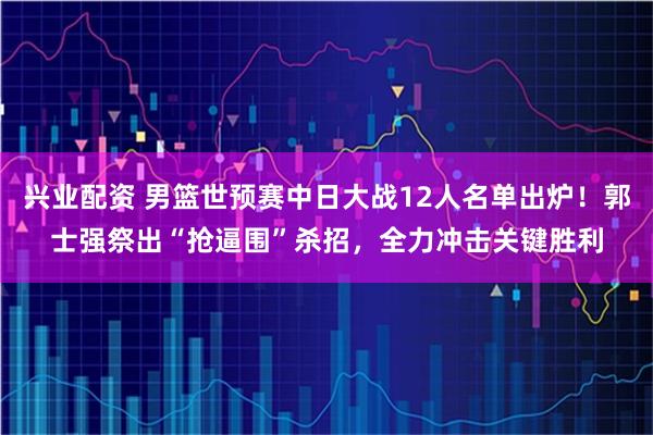 兴业配资 男篮世预赛中日大战12人名单出炉！郭士强祭出“抢逼围”杀招，全力冲击关键胜利