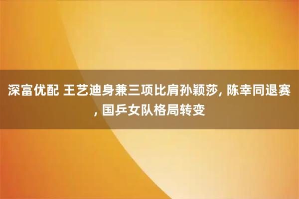 深富优配 王艺迪身兼三项比肩孙颖莎, 陈幸同退赛, 国乒女队格局转变