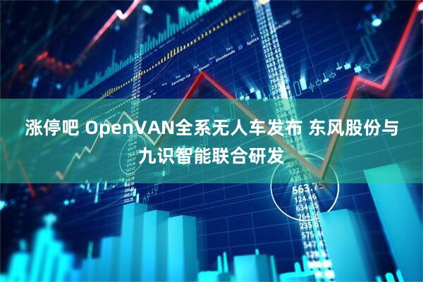涨停吧 OpenVAN全系无人车发布 东风股份与九识智能联合研发
